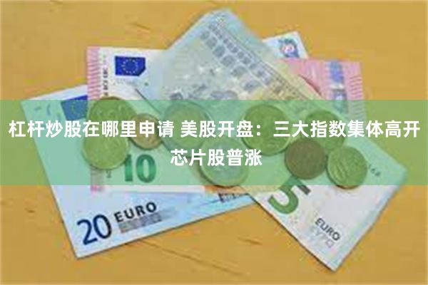 杠杆炒股在哪里申请 美股开盘：三大指数集体高开 芯片股普涨