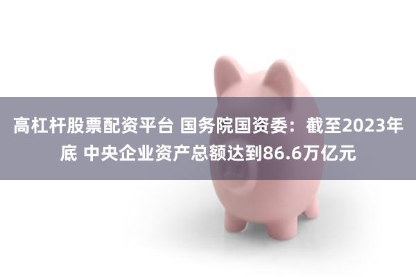 高杠杆股票配资平台 国务院国资委：截至2023年底 中央企业资产总额达到86.6万亿元
