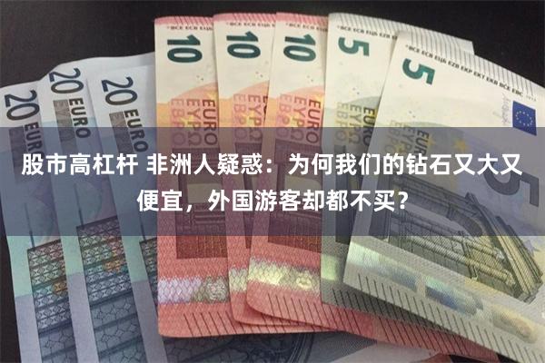 股市高杠杆 非洲人疑惑：为何我们的钻石又大又便宜，外国游客却都不买？