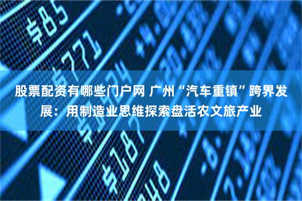 股票配资有哪些门户网 广州“汽车重镇”跨界发展：用制造业思维探索盘活农文旅产业