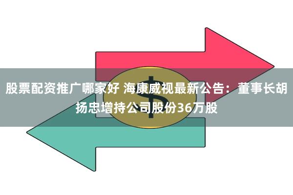 股票配资推广哪家好 海康威视最新公告：董事长胡扬忠增持公司股份36万股