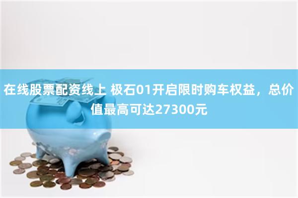 在线股票配资线上 极石01开启限时购车权益，总价值最高可达27300元