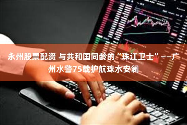 永州股票配资 与共和国同龄的“珠江卫士”——广州水警75载护航珠水安澜