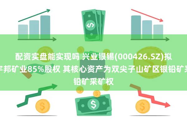配资实盘能实现吗 兴业银锡(000426.SZ)拟收购宇邦矿业85%股权 其核心资产为双尖子山矿区银铅矿采矿权
