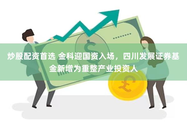炒股配资首选 金科迎国资入场，四川发展证券基金新增为重整产业投资人
