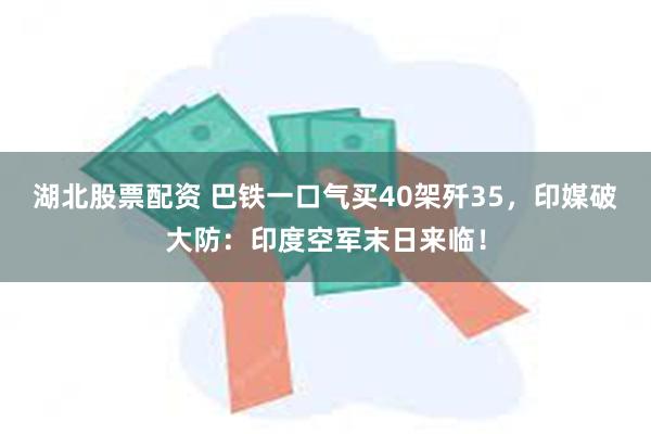 湖北股票配资 巴铁一口气买40架歼35，印媒破大防：印度空军末日来临！