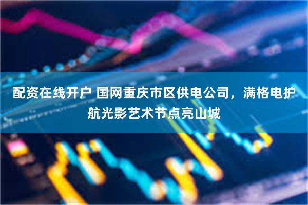 配资在线开户 国网重庆市区供电公司，满格电护航光影艺术节点亮山城