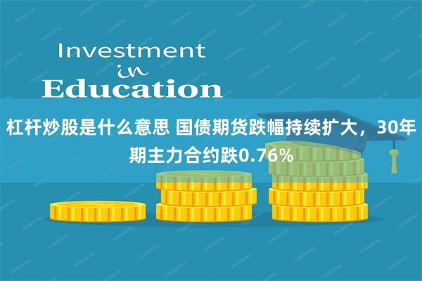 杠杆炒股是什么意思 国债期货跌幅持续扩大，30年期主力合约跌0.76%