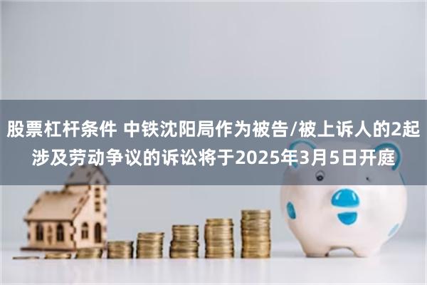 股票杠杆条件 中铁沈阳局作为被告/被上诉人的2起涉及劳动争议的诉讼将于2025年3月5日开庭