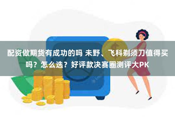配资做期货有成功的吗 未野、飞科剃须刀值得买吗？怎么选？好评款决赛圈测评大PK