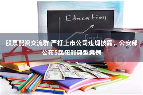 股票配资交流群 严打上市公司违规披露，公安部公布5起犯罪典型案例