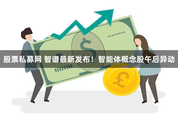 股票私募网 智谱最新发布！智能体概念股午后异动
