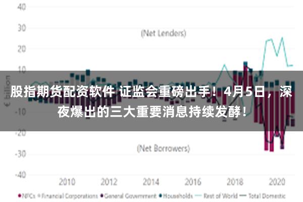 股指期货配资软件 证监会重磅出手！4月5日，深夜爆出的三大重要消息持续发酵！