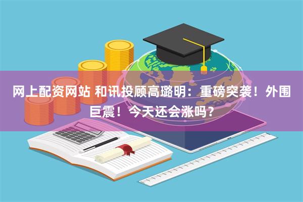 网上配资网站 和讯投顾高璐明：重磅突袭！外围巨震！今天还会涨吗？