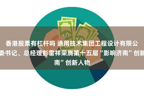 香港股票有杠杆吗 通用技术集团工程设计有限公司党委书记、总经理彭雷祥荣膺第十五届“影响济南”创新人物