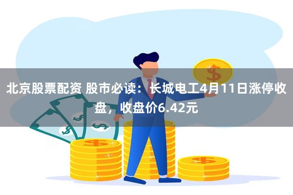 北京股票配资 股市必读：长城电工4月11日涨停收盘，收盘价6.42元
