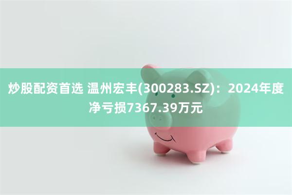 炒股配资首选 温州宏丰(300283.SZ)：2024年度净亏损7367.39万元