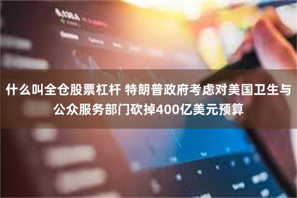 什么叫全仓股票杠杆 特朗普政府考虑对美国卫生与公众服务部门砍