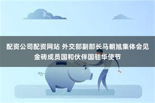 配资公司配资网站 外交部副部长马朝旭集体会见金砖成员国和伙伴