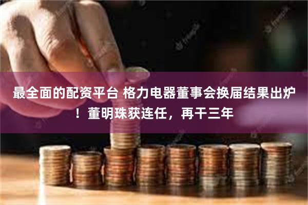 最全面的配资平台 格力电器董事会换届结果出炉！董明珠获连任，再干三年