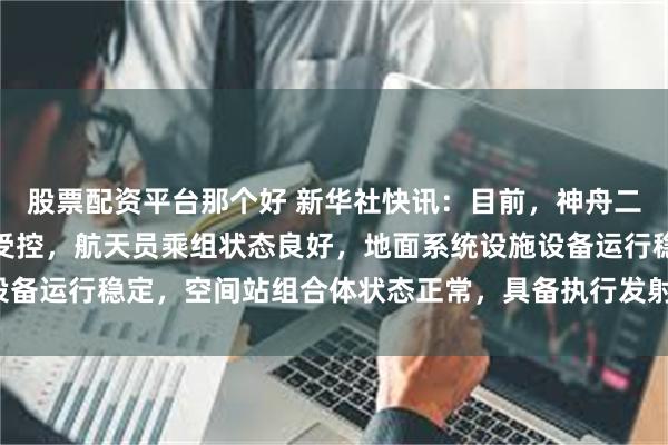 股票配资平台那个好 新华社快讯：目前，神舟二十号船箭飞行产品质量受控，航天员乘组状态良好，地面系统设施设备运行稳定，空间站组合体状态正常，具备执行发射任务的各项条件。