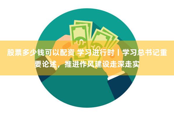 股票多少钱可以配资 学习进行时丨学习总书记重要论述，推进作风建设走深走实