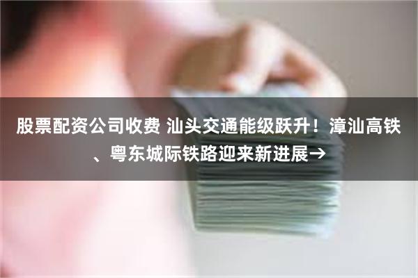 股票配资公司收费 汕头交通能级跃升！漳汕高铁、粤东城际铁路迎来新进展→