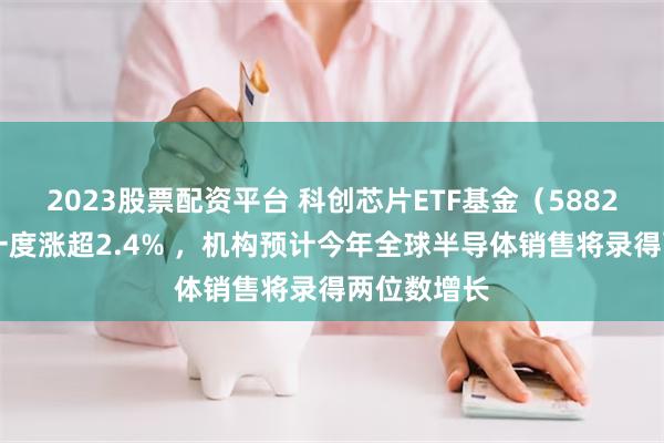2023股票配资平台 科创芯片ETF基金（588290）盘中一度涨超2.4% ，机构预计今年全球半导体销售将录得两位数增长