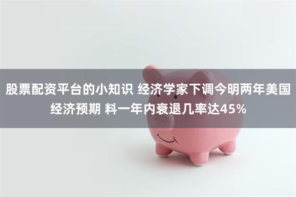 股票配资平台的小知识 经济学家下调今明两年美国经济预期 料一年内衰退几率达45%
