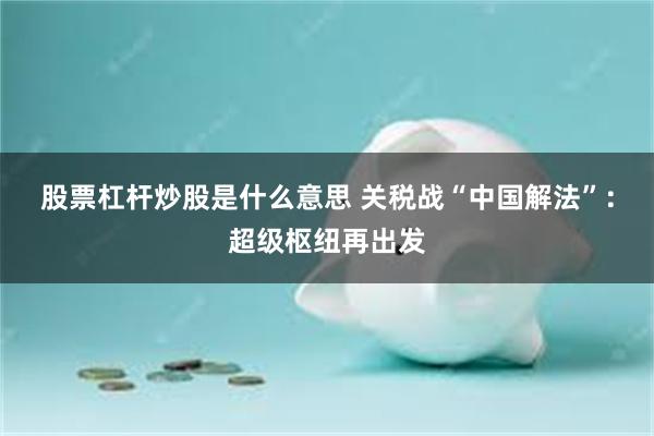股票杠杆炒股是什么意思 关税战“中国解法”：超级枢纽再出发