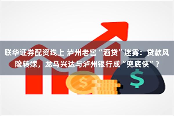 联华证券配资线上 泸州老窖“酒贷”迷雾：贷款风险转嫁，龙马兴