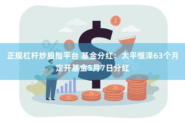 正规杠杆炒股指平台 基金分红：太平恒泽63个月定开基金5月7
