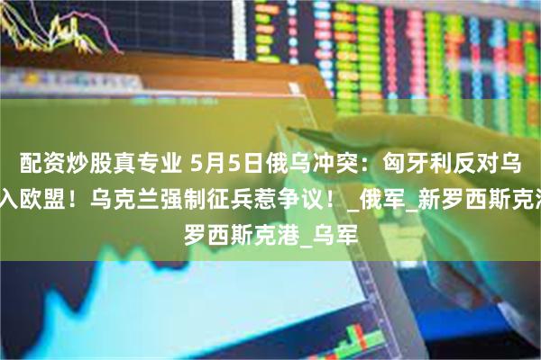 配资炒股真专业 5月5日俄乌冲突：匈牙利反对乌克兰加入欧盟！
