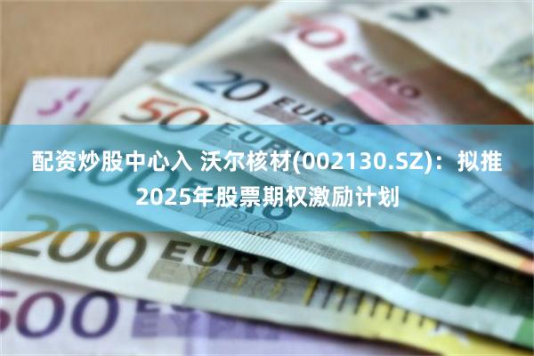 配资炒股中心入 沃尔核材(002130.SZ)：拟推2025