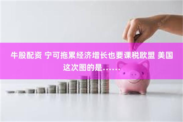 牛股配资 宁可拖累经济增长也要课税欧盟 美国这次图的是……
