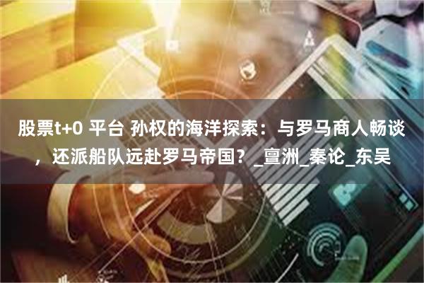 股票t+0 平台 孙权的海洋探索：与罗马商人畅谈，还派船队远