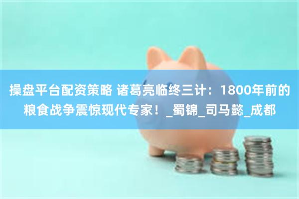 操盘平台配资策略 诸葛亮临终三计：1800年前的粮食战争震惊