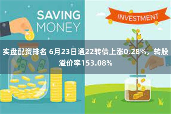 实盘配资排名 6月23日通22转债上涨0.28%，转股溢价率