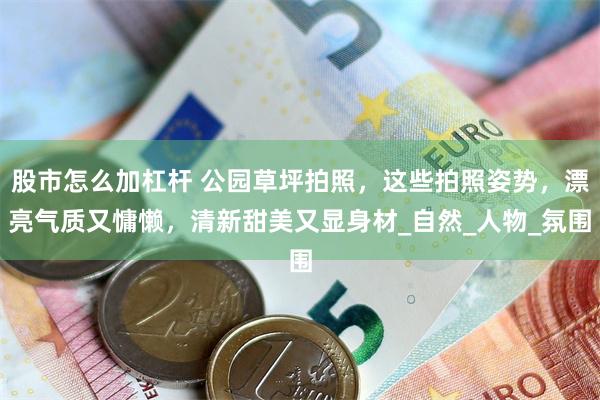 股市怎么加杠杆 公园草坪拍照，这些拍照姿势，漂亮气质又慵懒，