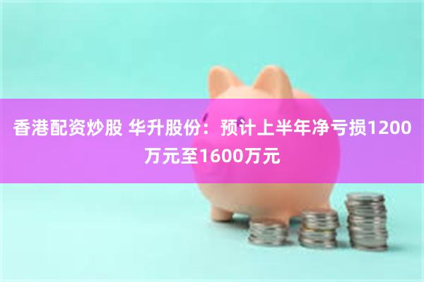 香港配资炒股 华升股份：预计上半年净亏损1200万元至160