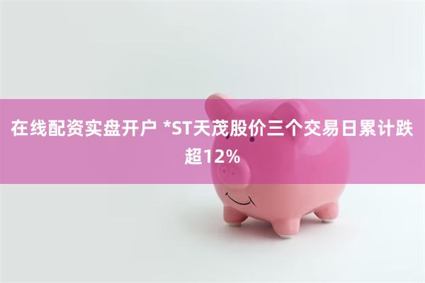 在线配资实盘开户 *ST天茂股价三个交易日累计跌超12%