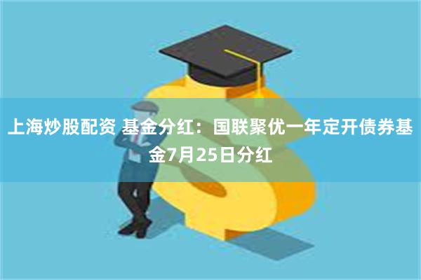 上海炒股配资 基金分红：国联聚优一年定开债券基金7月25日分