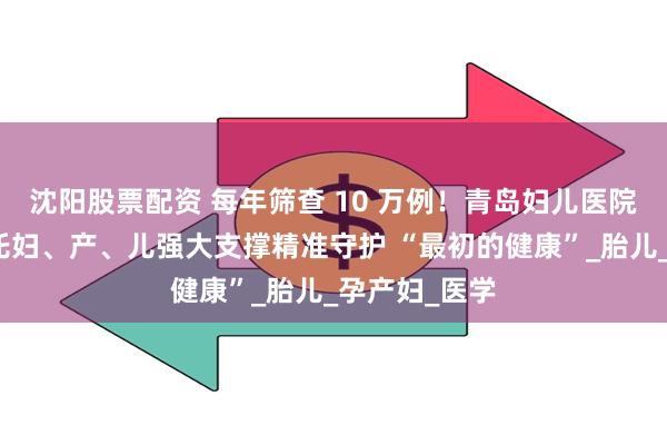 沈阳股票配资 每年筛查 10 万例！青岛妇儿医院产科超声依托妇、产、儿强大支撑精准守护 “最初的健康”_胎儿_孕产妇_医学
