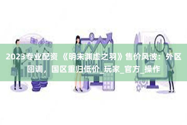2023专业配资 《明末渊虚之羽》售价风波：外区回调，国区重归低价_玩家_官方_操作