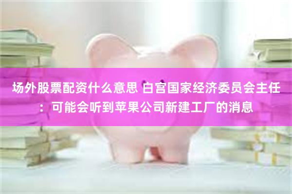 场外股票配资什么意思 白宫国家经济委员会主任：可能会听到苹果