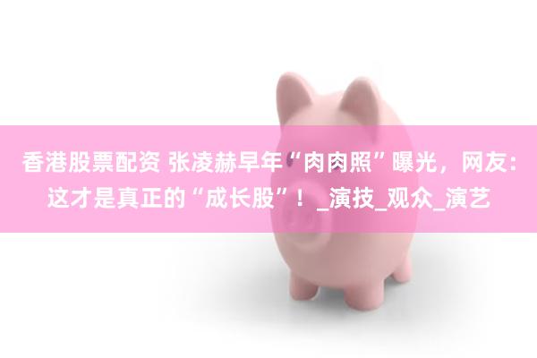 香港股票配资 张凌赫早年“肉肉照”曝光，网友：这才是真正的“