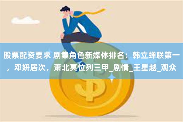 股票配资要求 剧集角色新媒体排名：韩立蝉联第一，邓妍居次，萧