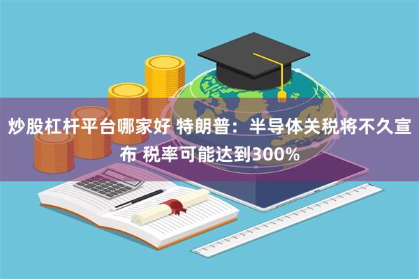 炒股杠杆平台哪家好 特朗普：半导体关税将不久宣布 税率可能达