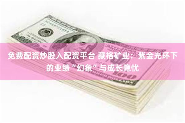免费配资炒股入配资平台 藏格矿业：紫金光环下的业绩“幻象”与