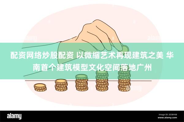 配资网络炒股配资 以微缩艺术再现建筑之美 华南首个建筑模型文